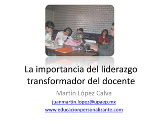 La importancia del liderazgo
transformador del docente
Martín López Calva
juanmartin.lopez@upaep.mx
www.educacionpersonalizante.com
 