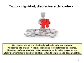 12
Tacto = dignidad, discreción y delicadeza
Considerar siempre la dignidad y valor de cada ser humano.
Adaptarse a la situación social, según sus circunstancias peculiares.
Respetar carácter, opinión, usos y costumbres de todas las personas.
Elegir oportunamente acción y palabra, evitando impresiones desagradables.
 