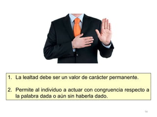 14
1. La lealtad debe ser un valor de carácter permanente.
2. Permite al individuo a actuar con congruencia respecto a
la palabra dada o aún sin haberla dado.
 