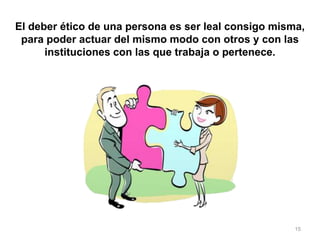 15
El deber ético de una persona es ser leal consigo misma,
para poder actuar del mismo modo con otros y con las
instituciones con las que trabaja o pertenece.
 