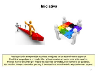 21
Predisposición a emprender acciones y mejoras sin un requerimiento superior.
Identificar un problema u oportunidad y llevar a cabo acciones para solucionarlos.
Implica marcar el rumbo por medio de acciones concretas, no solamente de palabras.
Aprovechar las oportunidades, perseguir los objetivos mas allá de lo requerido o se espera.
Iniciativa
 
