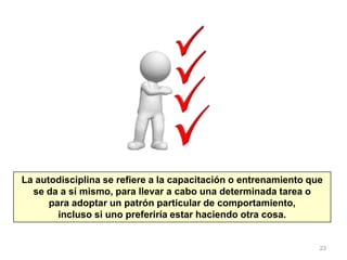 23
La autodisciplina se refiere a la capacitación o entrenamiento que
se da a sí mismo, para llevar a cabo una determinada tarea o
para adoptar un patrón particular de comportamiento,
incluso si uno preferiría estar haciendo otra cosa.
 