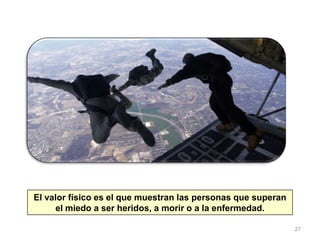 27
El valor físico es el que muestran las personas que superan
el miedo a ser heridos, a morir o a la enfermedad.
 