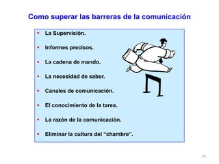 74
Como superar las barreras de la comunicación
 La Supervisión.
 Informes precisos.
 La cadena de mando.
 La necesidad de saber.
 Canales de comunicación.
 El conocimiento de la tarea.
 La razón de la comunicación.
 Eliminar la cultura del “chambre”.
 