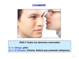 75
RAE © Todos los derechos reservados
1. m. Málaga. pillo2.
2. m. El Salvador. Chisme. Noticia que pretende indisponer.
CHAMBRE
 