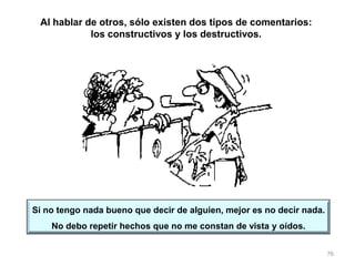 76
Si no tengo nada bueno que decir de alguien, mejor es no decir nada.
No debo repetir hechos que no me constan de vista y oídos.
Al hablar de otros, sólo existen dos tipos de comentarios:
los constructivos y los destructivos.
 