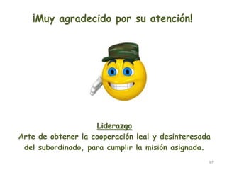 97
¡Muy agradecido por su atención!
Liderazgo
Arte de obtener la cooperación leal y desinteresada
del subordinado, para cumplir la misión asignada.
 