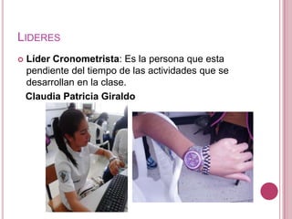 LIDERES
   Líder Cronometrista: Es la persona que esta
    pendiente del tiempo de las actividades que se
    desarrollan en la clase.
    Claudia Patricia Giraldo
 