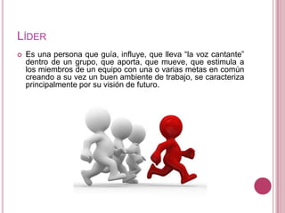 LÍDER
   Es una persona que guía, influye, que lleva “la voz cantante”
    dentro de un grupo, que aporta, que mueve, que estimula a
    los miembros de un equipo con una o varias metas en común
    creando a su vez un buen ambiente de trabajo, se caracteriza
    principalmente por su visión de futuro.
 