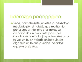 Liderazgo pedagógico
 Tiene, normalmente, un efecto indirecto o
mediado por el trabajo que realizan los
profesores al interior de las aulas. La
creación de un ambiente y de unas
condiciones de trabajo que favorezcan a
su vez un buen trabajo en las aulas es
algo que en lo que pueden incidir los
equipos directivos.
 