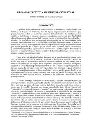 LIDERAZGO	
  EDUCATIVO	
  Y	
  REESTRUCTURACIÓN	
  ESCOLAR1
Antonio Bolívar (Universidad de Granada)
__________________________________________________________________________
INTRODUCCIÓN
El proceso de racionalización característico de la modernidad, como teorizó Max
Weber y la Escuela de Francfort, nos ha legado organizaciones burocráticas que,
progresivamente, se han ido mostrando incapaces de hacer frente a las condiciones más
volátiles o turbulentas en nuestra situación postmoderna, caracterizada por flexibilidad,
adaptabilidad, creatividad, complejidad, continuo cambio o incertidumbre. La modernidad –
además– ha confiado en que una renovada administración de las organizaciones podía
conseguir una creciente mejora. La organización taylorista o fordista del trabajo ha motivado
una división (social y técnica) por funciones de los procesos de trabajo, en una estructura en
gran medida piramidal. En la medida que, en nuestra actual coyuntura, se está vislumbrando
y sintiendo la necesidad de organizaciones escolares más flexibles, capaces de adaptarse a
contextos sociales turbulentos y borrosos, también la función del liderazgo –como vamos a
analizar– quedará seriamente resituada.
Frente a la tendencia planificadora dominante en la segunda mitad del pasado siglo,
que Darling-Hammond (1995) llama la “falacia de la inteligencia jerárquica”, donde los
niveles más altos del sistema creen estar más informados (además de autorizados) para la
toma de decisiones que las propias bases; se produce una quiebra (cuando no desengaño),
surgiendo la visión de que la política estandarizada es –por sí misma– incapaz de provocar la
deseada mejora. En su lugar, en un nuevo paradigma para estimular y apoyar el cambio
educativo, las políticas educativas deben posibilitar y apoyar que los actores locales y los
propios centros (bottom-up) tengan capacidad para tomar sus propias decisiones, pues sólo
ellos están en condiciones de analizar y responder a los problemas y necesidades de sus
propios contextos.
El “nuevo liderazgo” se sitúa en este marco actual. En efecto, como analizaremos, en
una organización no burocrática, que debe capacitar e involucrar a sus miembros, el mito del
héroe individual que dirige a la tropa, como ha dicho Peter Senge, ha dejado de ser creíble y,
menos aún, legitimable. Tampoco sus formas reactualizadas bajo líderes “visionarios”,
“carismáticos” o –más modernamente–, “morales”, son ya aceptables; en la medida en que se
convierten en disfuncionales, al bloquear el desarrollo de la organización. En una época
“postheroica”, importará ahora –como ha descrito, entre otros, Bryman (1996)– articular la
realidad organizativa en torno a unas metas, resultado de una reflexión colegiada sobre la
misión de la organización, haciendo frente a los retos actuales y a las demandas previsibles
del entorno. De ahí incluso que se hayan vuelto estrechas formulaciones estrictamente
pedagógicas (“liderazgo instructivo”), para exigir ahora dimensiones transformadoras. El
liderazgo empieza a verse como una tarea distribuida, más democrática, “dispersada” en el
conjunto de la organización, en lugar de algo exclusivo de los líderes formales. De este modo
se habla, como recoge este Congreso en una Mesa de trabajo, de promover el liderazgo
1
Conferencia en el I Congreso Nacional sobre Liderazgo en el Sistema Educativo Español. (Córdoba,
28-31 de marzo de 2001). Departamento de Educación de la Universidad de Córdoba. Publicado en
Actas del Congreso, pp. 95-130.
 