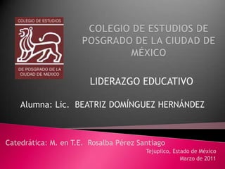 COLEGIO DE ESTUDIOS DE POSGRADO DE LA CIUDAD DE MÉXICO LIDERAZGO EDUCATIVO Alumna: Lic.  BEATRIZ DOMÍNGUEZ HERNÁNDEZ Catedrática: M. en T.E.  Rosalba Pérez Santiago Tejupilco, Estado de México Marzo de 2011 