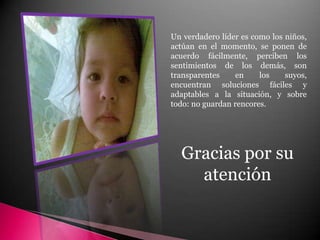 Un verdadero líder es como los niños, actúan en el momento, se ponen de acuerdo fácilmente, perciben los sentimientos de los demás, son transparentes en los suyos, encuentran soluciones fáciles y adaptables a la situación, y sobre todo: no guardan rencores.Gracias por su atención