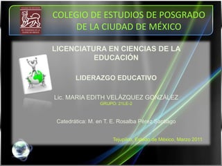 COLEGIO DE ESTUDIOS DE POSGRADO DE LA CIUDAD DE MÉXICO  LICENCIATURA EN CIENCIAS DE LA EDUCACIÓN LIDERAZGO EDUCATIVO Lic. MARIA EDITH VELÁZQUEZ GONZÁLEZ  GRUPO: 21LE-2 Catedrática: M. en T. E. Rosalba Pérez Santiago Tejupilco, Estado de México, Marzo 2011 