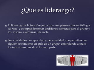  El liderazgo es la función que ocupa una persona que se distingue
del resto y es capaz de tomar decisiones correctas para el grupo y
los inspira a alcanzar una meta.
 Son cualidades de capacidad y personalidad que permiten que
alguien se convierta en guía de un grupo, controlando a todos
los individuos que de él forman parte.
¿Que es liderazgo?
 