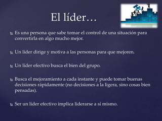  Es una persona que sabe tomar el control de una situación para
convertirla en algo mucho mejor.
 Un líder dirige y motiva a las personas para que mejoren.
 Un líder efectivo busca el bien del grupo.
 Busca el mejoramiento a cada instante y puede tomar buenas
decisiones rápidamente (no decisiones a la ligera, sino cosas bien
pensadas).
 Ser un líder efectivo implica liderarse a sí mismo.
El líder…
 