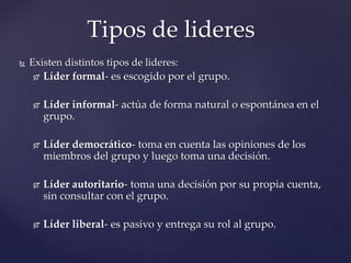  Existen distintos tipos de lideres:
 Líder formal- es escogido por el grupo.
 Líder informal- actúa de forma natural o espontánea en el
grupo.
 Líder democrático- toma en cuenta las opiniones de los
miembros del grupo y luego toma una decisión.
 Líder autoritario- toma una decisión por su propia cuenta,
sin consultar con el grupo.
 Líder liberal- es pasivo y entrega su rol al grupo.
Tipos de lideres
 