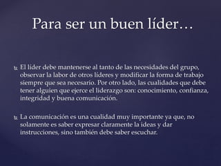  El líder debe mantenerse al tanto de las necesidades del grupo,
observar la labor de otros líderes y modificar la forma de trabajo
siempre que sea necesario. Por otro lado, las cualidades que debe
tener alguien que ejerce el liderazgo son: conocimiento, confianza,
integridad y buena comunicación.
 La comunicación es una cualidad muy importante ya que, no
solamente es saber expresar claramente la ideas y dar
instrucciones, sino también debe saber escuchar.
Para ser un buen líder…
 