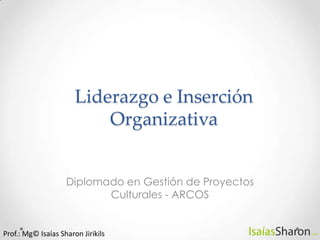 Liderazgo e Inserción Organizativa Diplomado en Gestión de Proyectos Culturales - ARCOS Prof.: Mg© Isaías Sharon Jirikils 