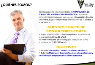¿QUIÉNES SOMOS?
Damos respuesta a las necesidades de CONSULTORÍA DE
FORMACIÓN Y DESARROLLO PROFESIONAL, aplicando
herramientas innovadoras que aseguren la creación de valor
sostenible, bajo el compromiso diferenciador de la calidad y
la excelencia.

NUESTRO EQUIPO DE
CONSULTORES-COACH

•Carrera profesional en la empresa privada en puestos de
responsabilidad (mín.10 años).
•Master certificado en coaching por ASESCO, ICF u otra
homologación (100-250 horas).

OBJETIVOS

 Interno: Innovadora , mejora continua y excelencia.
 Externo: Mejora del desempeño, desarrollo profesional y
sostenibilidad empresarial basada en el talento…

 