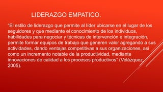 LIDERAZGO EMPATICO.
“El estilo de liderazgo que permite al líder ubicarse en el lugar de los
seguidores y que mediante el conocimiento de los individuos,
habilidades para negociar y técnicas de intervención e integración,
permite formar equipos de trabajo que generen valor agregando a sus
actividades, dando ventajas competitivas a sus organizaciones, asi
como un incremento notable de la productividad, mediante
innovaciones de calidad a los procesos productivos” (Velázquez,
2005).
 