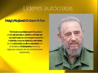 Líderes autócratas
Hugo Rafael Chávez FríasHugo Rafael Chávez Frías
Por la personalidad, formación,
estilo de actuar e ideario, Chávez es
un líder atípico. De origen social
modesto, muy religioso, preconiza
la transformación de la sociedad en
el ámbito del funcionamiento y
riguroso respeto de las instituciones
existentes.
Fidel Alejandro Castro RusFidel Alejandro Castro Rus
Debido a su larga gestión y a las
características controvertidas de
sus políticas se le considera un líder
revolucionario, rebelde, altruista,
estadista, culto, educador,
inteligente.
 