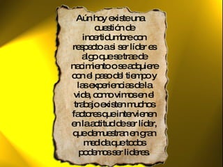 Aún hoy existe una cuestión de incertidumbre con respecto a si ser líder es algo que se trae de nacimiento o se adquiere con el paso del tiempo y las experiencias de la vida, como vimos en el trabajo existen muchos factores que intervienen en la actitud de ser líder, que demuestran en gran medida que todos podemos ser lideres. 