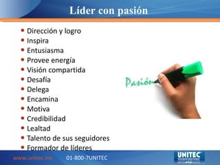Dirección y logro Inspira Entusiasma Provee energía Visión compartida Desafía Delega Encamina Motiva Credibilidad Lealtad Talento de sus seguidores Formador de líderes Líder con pasión www.unitec.mx 01-800-7UNITEC