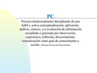 PC 
Proceso intelectualmente disciplinado de una 
hábil y activa conceptualización, aplicación, 
análisis, síntesis, y/o evaluación de información 
recopilada o generada por observación, 
experiencia, reflexión, discernimiento, 
comunicación como guía de conocimiento y 
acción. (Michael Scriven & Richard Paul) 
 