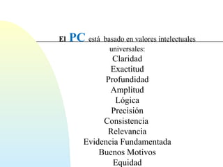 El PC está basado en valores intelectuales 
universales: 
Claridad 
Exactitud 
Profundidad 
Amplitud 
Lógica 
Precisión 
Consistencia 
Relevancia 
Evidencia Fundamentada 
Buenos Motivos 
Equidad 
 