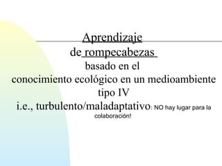 Aprendizaje 
de rompecabezas 
basado en el 
conocimiento ecológico en un medioambiente 
tipo IV 
i.e., turbulento/maladaptativo: NO hay lugar para la 
colaboración! 
 