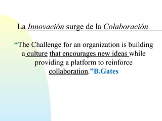 La Innovación surge de la Colaboración 
“The Challenge for an organization is building 
a ccuullttuurree tthhaatt eennccoouurraaggeess nneeww iiddeeaass while 
providing a platform to reinforce 
ccoollllaabboorraattiioonn.”B.Gates 
 