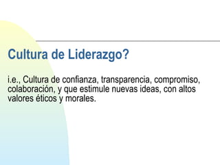 Cultura de Liderazgo? 
i.e., Cultura de confianza, transparencia, compromiso, 
colaboración, y que estimule nuevas ideas, con altos 
valores éticos y morales. 
 