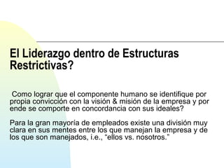 El Liderazgo dentro de Estructuras 
Restrictivas? 
Como lograr que el componente humano se identifique por 
propia convicción con la visión & misión de la empresa y por 
ende se comporte en concordancia con sus ideales? 
Para la gran mayoría de empleados existe una división muy 
clara en sus mentes entre los que manejan la empresa y de 
los que son manejados, i.e., “ellos vs. nosotros.” 
 