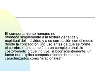 El comportamiento humano no 
obedece simplemente a la textura genética y 
espiritual del individuo y a su correlación con el medio 
desde la concepción (incluso antes de que se forme 
el cerebro), sino también a un complejo análisis 
costo/beneficio que incluye, subconscientemente, un 
factor que explica comportamientos humanos 
caracterizados como “irracionales”. 
 