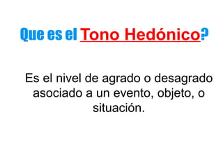 Que es el Tono Hedónico? 
Es el nivel de agrado o desagrado 
asociado a un evento, objeto, o 
situación. 
 