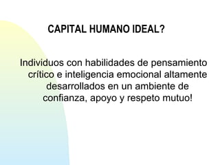 CAPITAL HUMANO IDEAL? 
Individuos con habilidades de pensamiento 
crítico e inteligencia emocional altamente 
desarrollados en un ambiente de 
confianza, apoyo y respeto mutuo! 
 