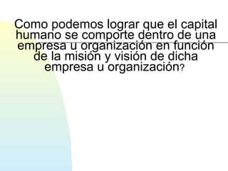 Como podemos lograr que el capital 
humano se comporte dentro de una 
empresa u organización en función 
de la misión y visión de dicha 
empresa u organización? 
 