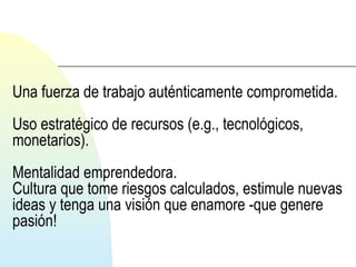 Una fuerza de trabajo auténticamente comprometida. 
Uso estratégico de recursos (e.g., tecnológicos, 
monetarios). 
Mentalidad emprendedora. 
Cultura que tome riesgos calculados, estimule nuevas 
ideas y tenga una visión que enamore -que genere 
pasión! 
 