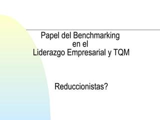 Papel del Benchmarking 
en el 
Liderazgo Empresarial y TQM 
Reduccionistas? 
 
