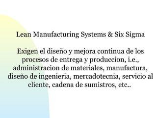 Lean Manufacturing Systems & Six Sigma 
Exigen el diseño y mejora continua de los 
procesos de entrega y produccion, i.e., 
administracion de materiales, manufactura, 
diseño de ingenieria, mercadotecnia, servicio al 
cliente, cadena de sumistros, etc.. 
 