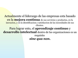 Actualmente el liderazgo de las empresas esta basado 
en la mejora continua de sus servicios y productos, en la 
inovacion, y en la identificacion y satisfaccion de las necesidades de sus 
clientes. 
Para lograr esto, el aprendizaje continuo y 
desarrollo intelectual dentro de las organizaciones es un 
requisito 
sine qua non. 
 