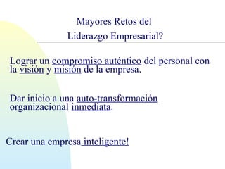Mayores Retos del 
Liderazgo Empresarial? 
Lograr un compromiso auténtico del personal con 
la visión y misión de la empresa. 
Dar inicio a una auto-transformación 
organizacional inmediata. 
Crear una empresa inteligente! 
 