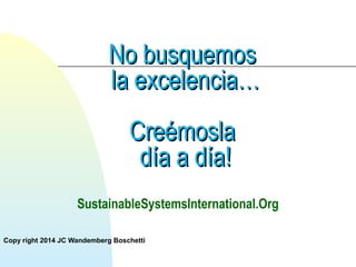 NNoo bbuussqquueemmooss 
llaa eexxcceelleenncciiaa…… 
CCrreeéémmoossllaa 
ddííaa aa ddííaa!! 
SustainableSystemsInternational.Org 
Copy right 2014 JC Wandemberg Boschetti 
