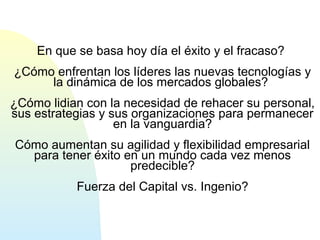 En que se basa hoy día el éxito y el fracaso? 
¿Cómo enfrentan los líderes las nuevas tecnologías y 
la dinámica de los mercados globales? 
¿Cómo lidian con la necesidad de rehacer su personal, 
sus estrategias y sus organizaciones para permanecer 
en la vanguardia? 
Cómo aumentan su agilidad y flexibilidad empresarial 
para tener éxito en un mundo cada vez menos 
predecible? 
Fuerza del Capital vs. Ingenio? 
 