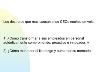 Los dos retos que mas causan a los CEOs noches en vela: 
1) ¿Cómo transformar a sus empleados en personal 
auténticamente comprometido, proactivo e innovador, y 
2) ¿Cómo mantener el liderazgo y aumentar su mercado. 
 