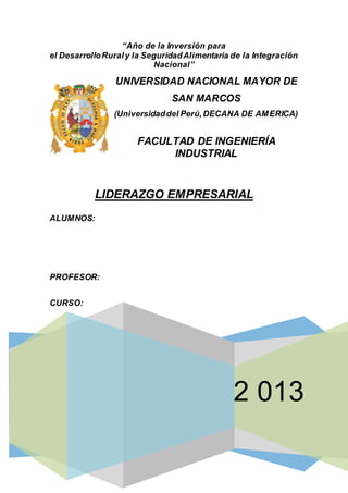 2 013
“Año de la Inversión para
el DesarrolloRuraly la SeguridadAlimentaria de la Integración
Nacional”
UNIVERSIDAD NACIONAL MAYOR DE
SAN MARCOS
(Universidaddel Perú,DECANA DE AMERICA)
FACULTAD DE INGENIERÍA
INDUSTRIAL
LIDERAZGO EMPRESARIAL
ALUMNOS:
PROFESOR:
CURSO:
 