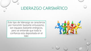 LIDERAZGO CARISMÁTICO
Este tipo de liderazgo se caracteriza
por transmitir bastante entusiasmo,
son equipos bastante enérgicos,
pero se entiende que toda la
confianza esta depositada en el
líder.
 