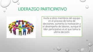 LIDERAZGO PARTICIPATIVO
Invita a otros miembros del equipo
en el proceso de toma de
decisiones, aumenta la motivación y
el desempeño de labores, aunque el
líder participativo es el que toma la
ultima decisión.
 