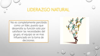 LIDERAZGO NATURAL
No es completamente percibido
como un líder, puesto que
desarrolla su función solo por
satisfacer las necesidades del
grupo, el equipo se ve mas
influenciado en la toma de
decisiones.
 